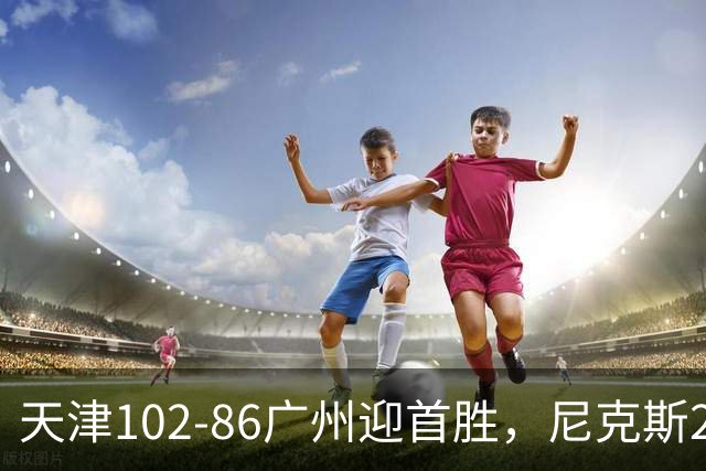 天津102-86广州迎首胜，尼克斯27+6+12，何思雨三分6中6，陈国豪16+7